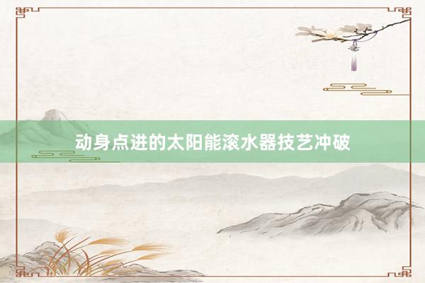 动身点进的太阳能滚水器技艺冲破
