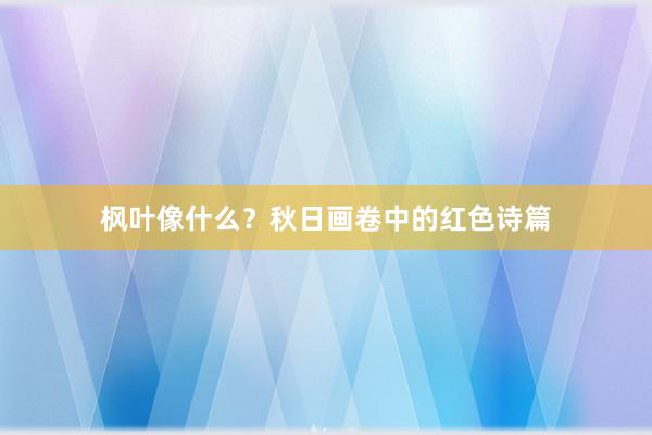 枫叶像什么？秋日画卷中的红色诗篇